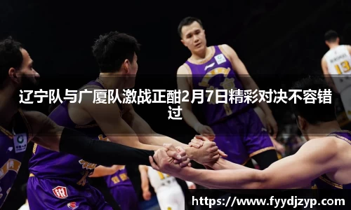 辽宁队与广厦队激战正酣2月7日精彩对决不容错过