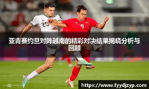 亚青赛约旦对阵越南的精彩对决结果揭晓分析与回顾